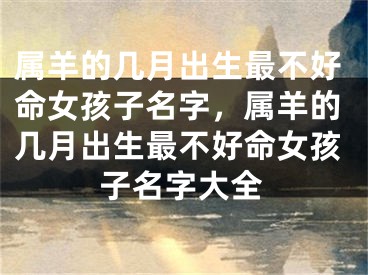 属羊的几月出生最不好命女孩子名字，属羊的几月出生最不好命女孩子名字大全