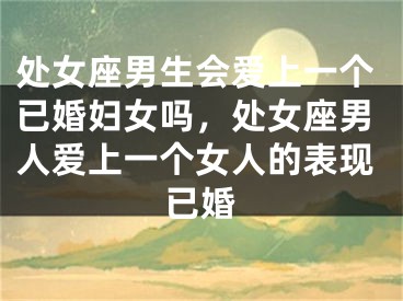 处女座男生会爱上一个已婚妇女吗，处女座男人爱上一个女人的表现已婚