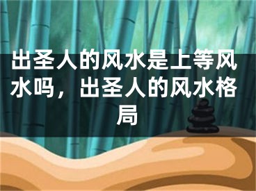 出圣人的风水是上等风水吗，出圣人的风水格局