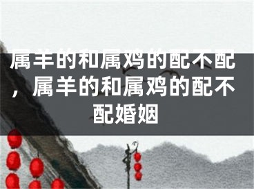 属羊的和属鸡的配不配,属羊的和属鸡的配不配婚姻