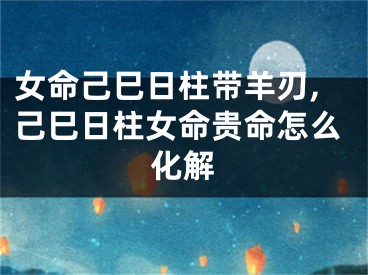女命己巳日柱带羊刃,己巳日柱女命贵命怎么化解