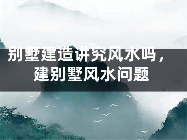 别墅建造讲究风水吗,建别墅风水问题