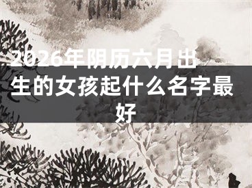 2026年阴历六月出生的女孩起什么名字最好
