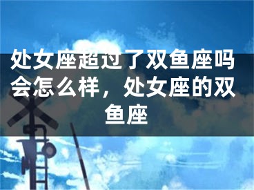 处女座超过了双鱼座吗会怎么样，处女座的双鱼座