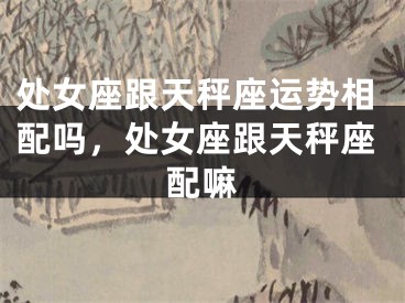 处女座跟天秤座运势相配吗，处女座跟天秤座配嘛