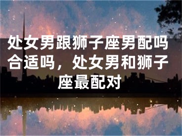 处女男跟狮子座男配吗合适吗，处女男和狮子座最配对