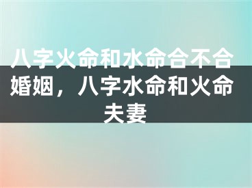 八字火命和水命合不合婚姻，八字水命和火命夫妻