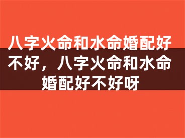 八字火命和水命婚配好不好，八字火命和水命婚配好不好呀