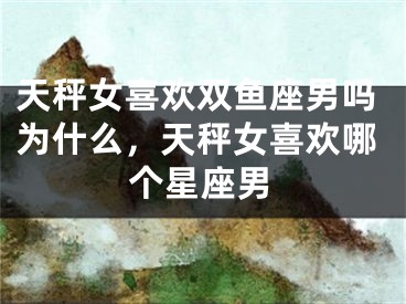 天秤女喜欢双鱼座男吗为什么，天秤女喜欢哪个星座男
