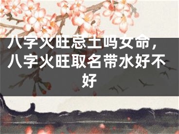 八字火旺忌土吗女命，八字火旺取名带水好不好