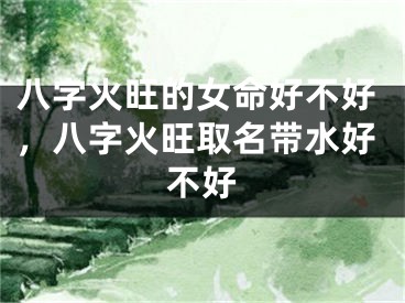 八字火旺的女命好不好，八字火旺取名带水好不好