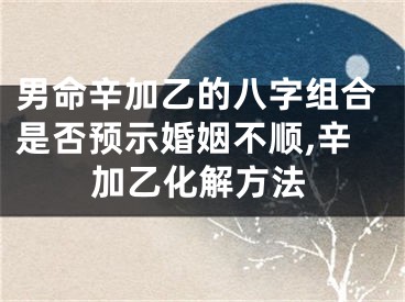 男命辛加乙的八字组合是否预示婚姻不顺,辛加乙化解方法