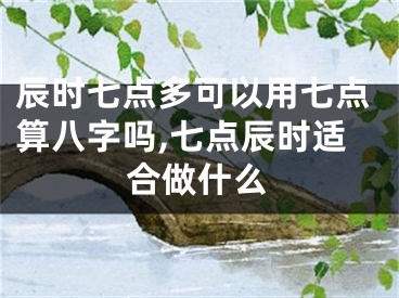 辰时七点多可以用七点算八字吗,七点辰时适合做什么