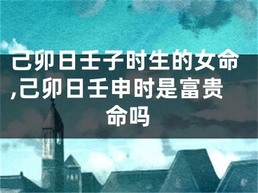 己卯日壬子时生的女命,己卯日壬申时是富贵命吗