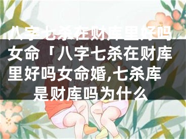 八字七杀在财库里好吗女命「八字七杀在财库里好吗女命婚,七杀库是财库吗为什么