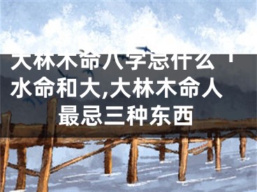 大林木命八字忌什么「水命和大,大林木命人最忌三种东西
