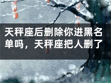 天秤座后删除你进黑名单吗，天秤座把人删了
