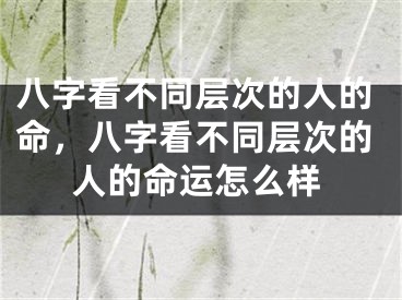 八字看不同层次的人的命，八字看不同层次的人的命运怎么样
