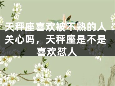 天秤座喜欢被不熟的人关心吗，天秤座是不是喜欢怼人