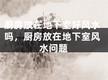 厨房放在地下室好风水吗,厨房放在地下室风水问题