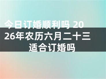 今日订婚顺利吗 2026年农历六月二十三适合订婚吗