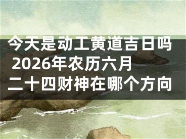 今天是动工黄道吉日吗 2026年农历六月二十四财神在哪个方向