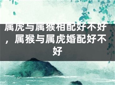 属虎与属猴相配好不好,属猴与属虎婚配好不好
