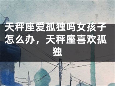 天秤座爱孤独吗女孩子怎么办，天秤座喜欢孤独