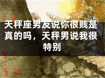 天秤座男友说你很贱是真的吗，天秤男说我很特别