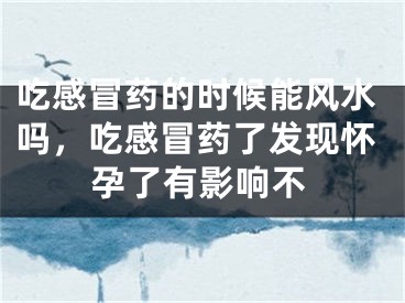 吃感冒药的时候能风水吗，吃感冒药了发现怀孕了有影响不