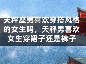 天秤座男喜欢穿搭风格的女生吗，天秤男喜欢女生穿裙子还是裤子