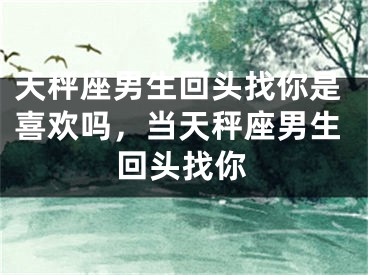 天秤座男生回头找你是喜欢吗，当天秤座男生回头找你