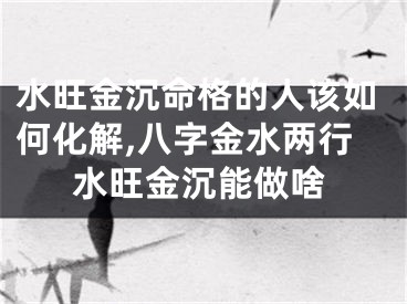 水旺金沉命格的人该如何化解,八字金水两行水旺金沉能做啥