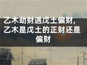 乙木劫财遇戊土偏财,乙木是戊土的正财还是偏财