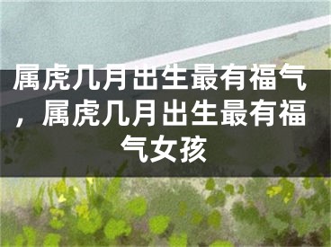 属虎几月出生最有福气，属虎几月出生最有福气女孩