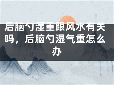 后脑勺湿重跟风水有关吗,后脑勺湿气重怎么办