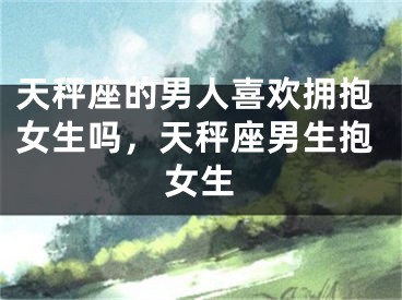 天秤座的男人喜欢拥抱女生吗，天秤座男生抱女生