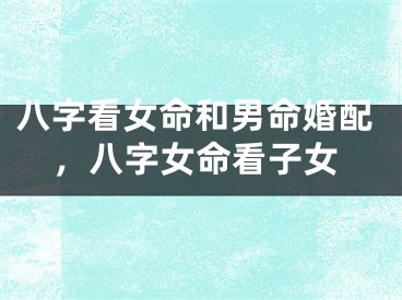 八字看女命和男命婚配,八字女命看子女