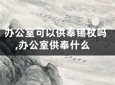 办公室可以供奉锡杖吗,办公室供奉什么