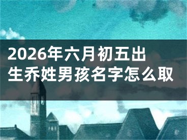2026年六月初五出生乔姓男孩名字怎么取