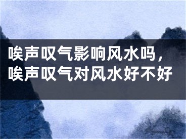 唉声叹气影响风水吗,唉声叹气对风水好不好