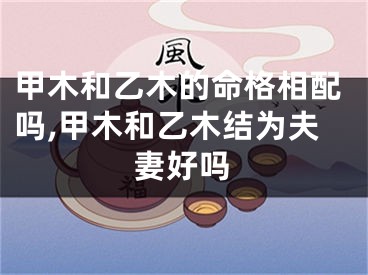 甲木和乙木的命格相配吗,甲木和乙木结为夫妻好吗