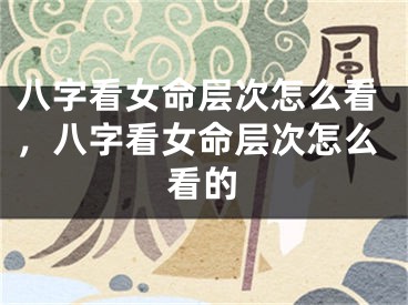 八字看女命层次怎么看,八字看女命层次怎么看的