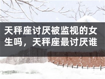 天秤座讨厌被监视的女生吗，天秤座最讨厌谁