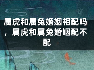 属虎和属兔婚姻相配吗,属虎和属兔婚姻配不配