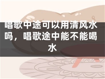唱歌中途可以用清风水吗,唱歌途中能不能喝水