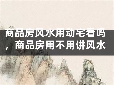 商品房风水用动宅看吗，商品房用不用讲风水