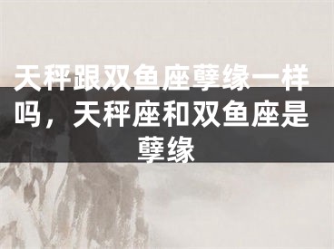 天秤跟双鱼座孽缘一样吗，天秤座和双鱼座是孽缘