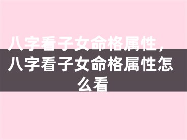 八字看子女命格属性，八字看子女命格属性怎么看