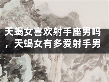 天蝎女喜欢射手座男吗，天蝎女有多爱射手男